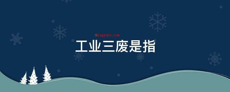 工业三废是指(工业三废是指工业生产过程中排除的有机废气、污水、废渣的通称)