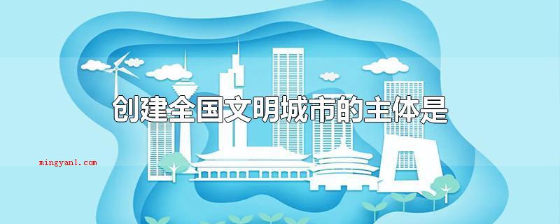 创建全国文明城市的主体是什么(创建全国文明城市的主体是全体人民群众)