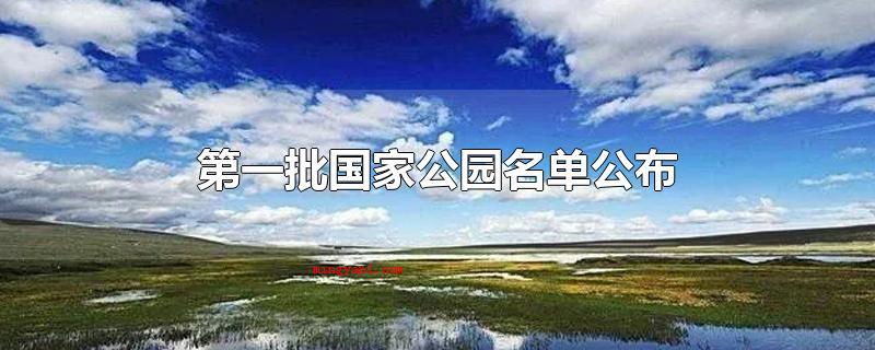 第一批国家公园名单公布(第一批国家公园名册发布)