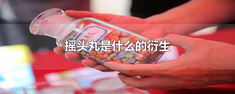 摇头丸是什么的衍生(摇头丸是什么的衍化_健康频道)