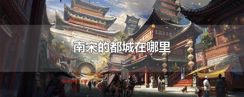 南宋的都城在哪里(南宋的都城是临安府,宋高宗在南京应天府(今河南商丘)再次创建)