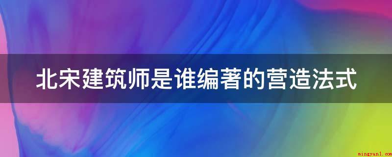 北宋建筑师是谁编著的营造法式(北宋建筑师是李诫编著的营造法式)