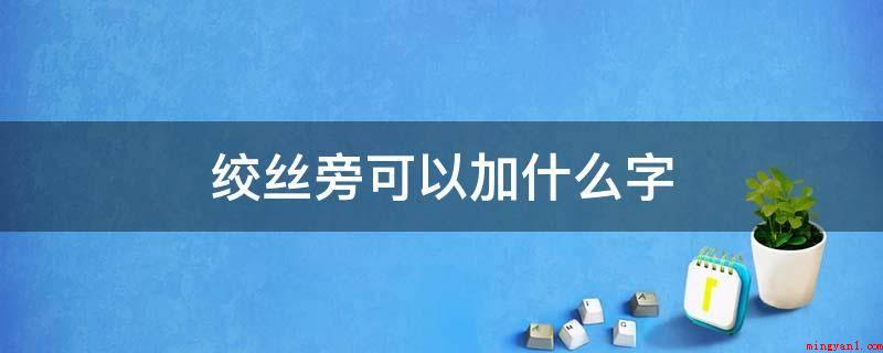 绞丝旁可以加什么字(绞丝旁加字可以列举为:)