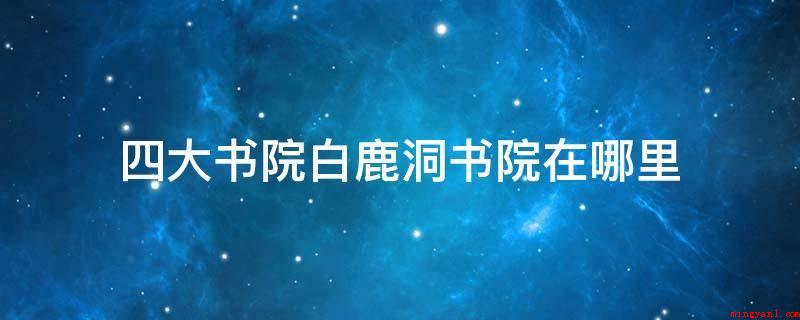 四大书院白鹿洞书院在哪里(白鹿洞书院与湖南长沙的岳麓书院)