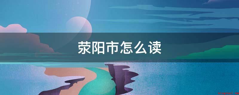 荥阳市怎么读(荥阳市发音:yngyángsh)