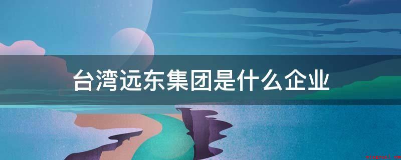 台湾远东集团是什么企业(远东集团旗下上市企业已达八家以上)