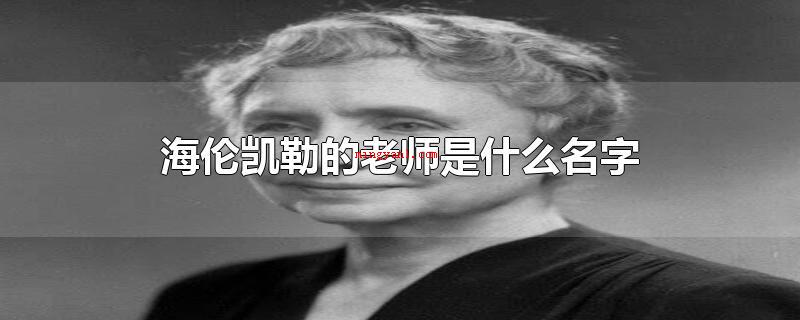 海伦凯勒的老师是什么名字(海伦凯勒的老师名字称为:安妮)