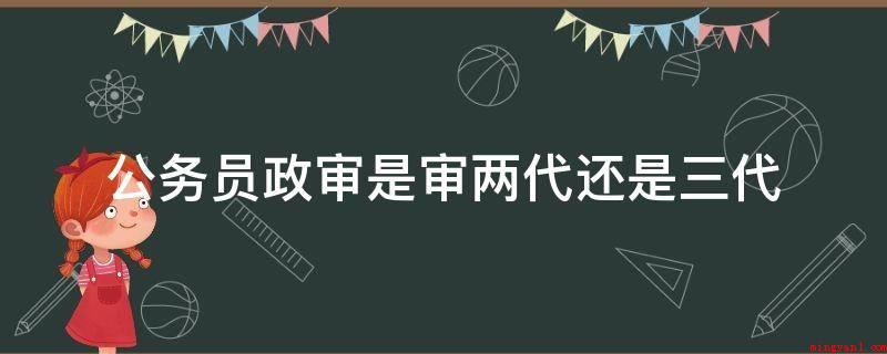 公务员政审是审两代还是三代(审批三代,即学生自己、父母、爷奶;公务员政审的主要内容)