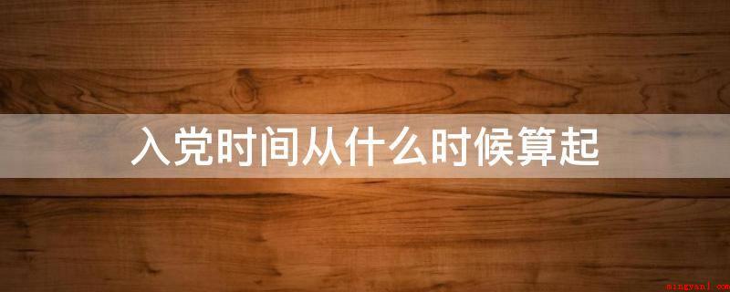 入党时间从什么时候算起(入党时间从预备期满转为正式党员之日算起)