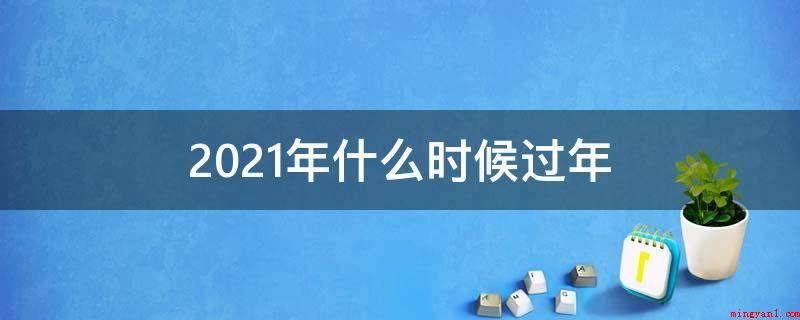 2021年什么时候过年(2021年春节的起源有着深遂的文化底蕴)