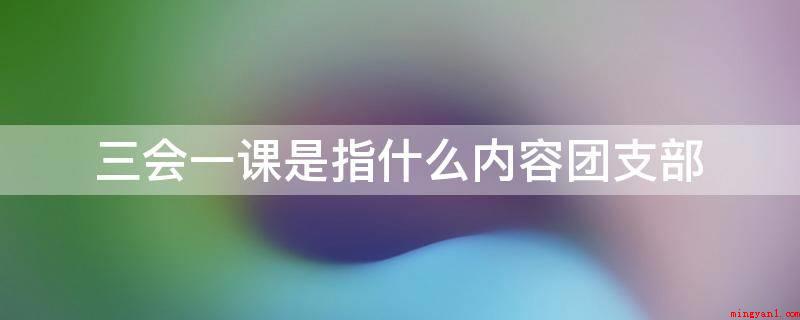 三会一课是指什么内容团支部(团支部三会一课是三会即团员支部大会、支委会、组织生活会,一课)