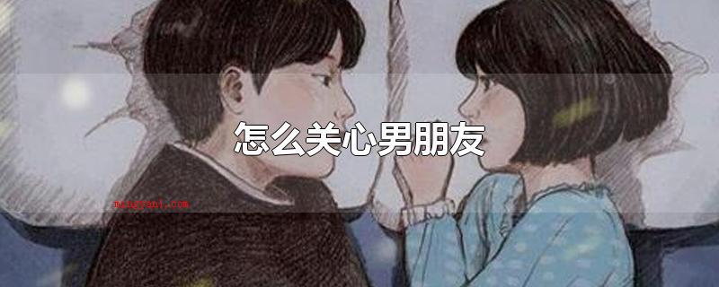 怎么关心男朋友(男朋友过的如何,近期在忙哪些,生活和工作方面是不是碰到困难)
