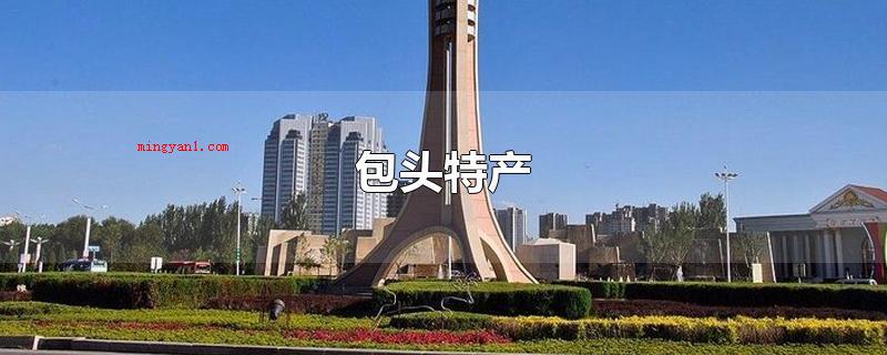 包头特产(包头特产有:达茂小红皮麦子、达茂土豆、金刀烤羊背、固阳乌麦、)