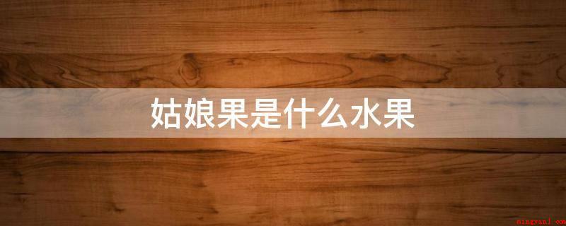 姑娘果是什么水果(姑娘果,是一种营养成分丰富多彩的果实)