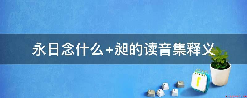 永日念什么 昶的读音集释义(执掌太庙礼仪知识之高官)