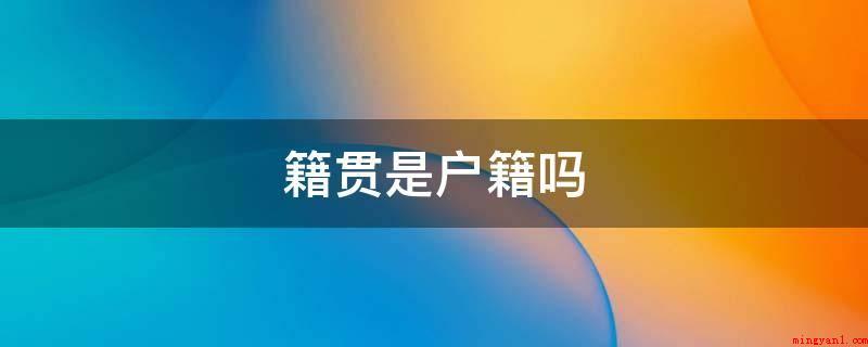 籍贯是户籍吗(籍贯并不是户口,籍贯指自己出世时祖父的居住地,登记填至县市级)