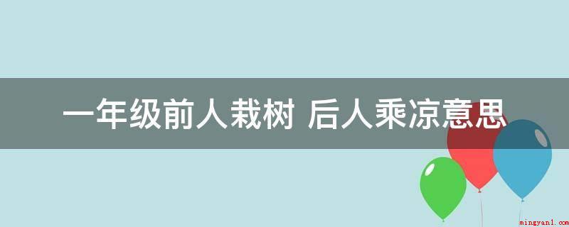 一年级前人栽树 后人乘凉意思(一年级前人种树后人乘凉的意思)