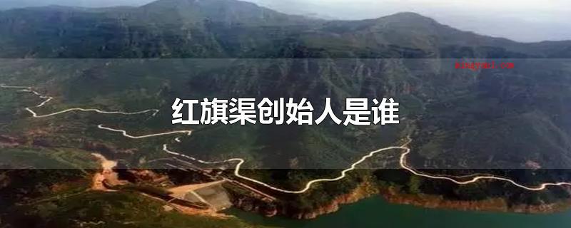 红旗渠创始人是谁(红旗渠创始人是杨贵吗?)