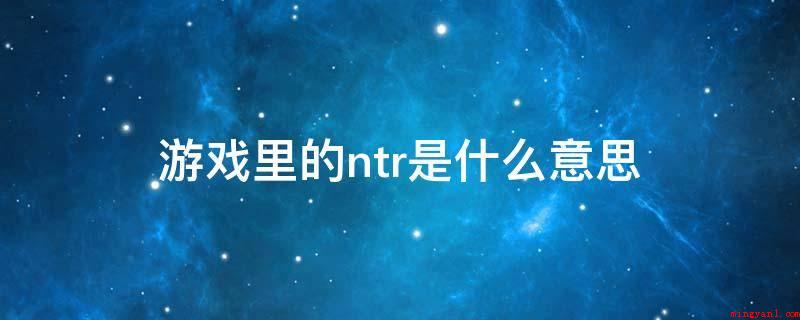 游戏里的ntr是什么意思(NTR,网络热词,指“被别人霸占另一半、对象或被他人戴绿帽子)