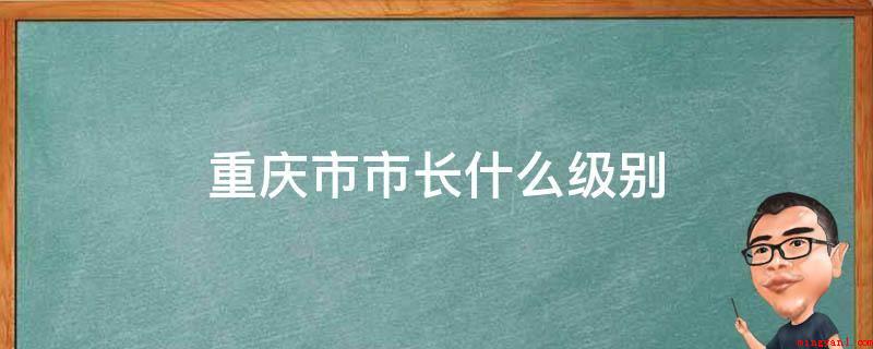 重庆市市长什么级别(重庆市省长是正部级,我国领导干部职务层次分成)