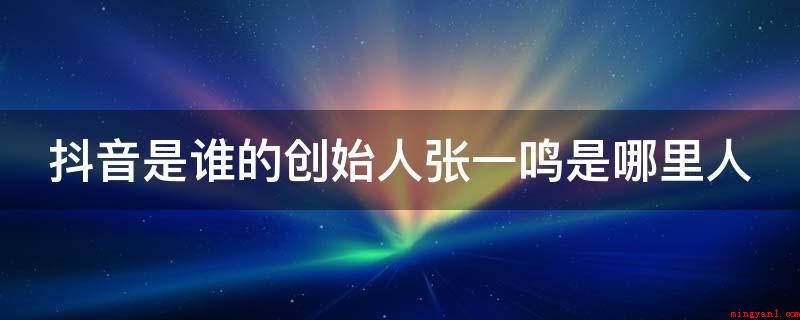 抖音是谁的创始人张一鸣是哪里人(抖音短视频的创始人是张一鸣)