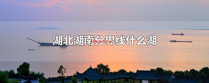 湖北湖南分界线什么湖(湖北湖南分界线哪些湖洞庭湖)