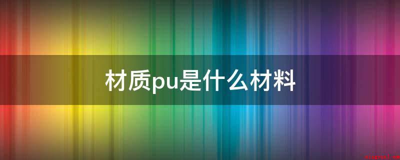 材质pu是什么材料(pu的材料是聚氨酯,PU皮是再造皮,别名人造皮革)