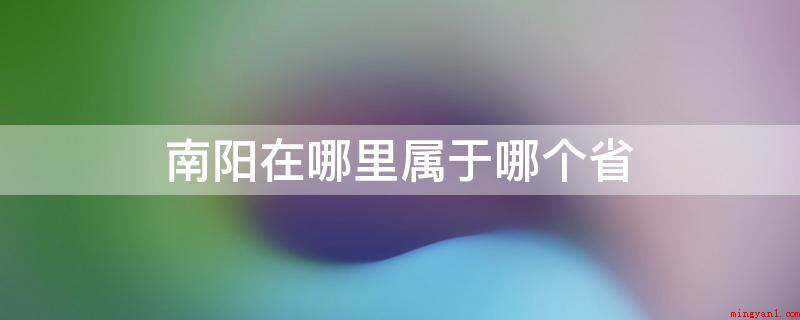 南阳在哪里属于哪个省(南阳归属于河南省,南阳是国务院办公厅审批明确的中西部地区关键)