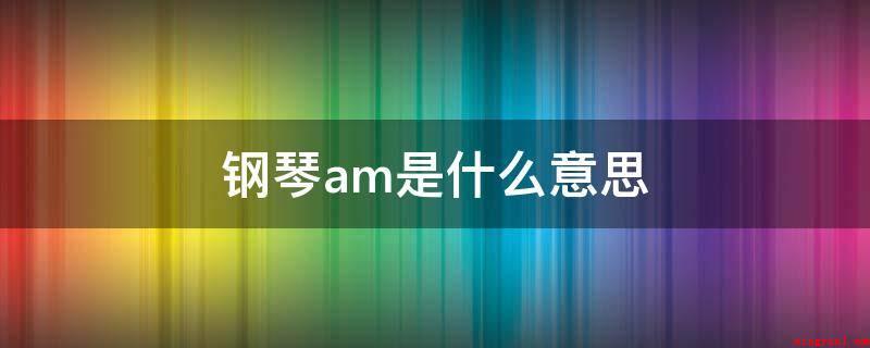 钢琴am是什么意思(电子琴中的Am就是指Am和弦,关键由6、3三音叠置组成的小三)