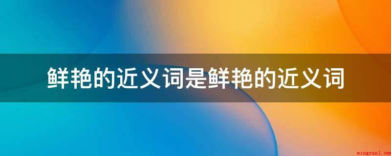 鲜艳的近义词是鲜艳的近义词(鲜艳的近义词如下所示:灿烂:描述珠玉等光泽独特,绚丽多彩)