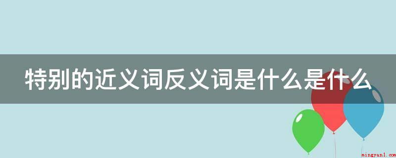 特别的近义词反义词是什么是什么(近义词和反义词有什么区别?)