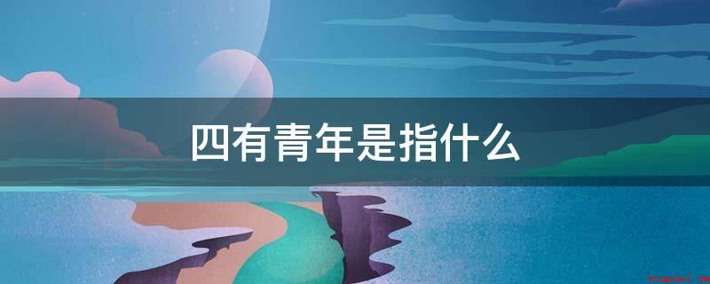 四有青年是指什么(四有青年人是指“有理想、有社会道德、有文化、有组织纪律性”的)