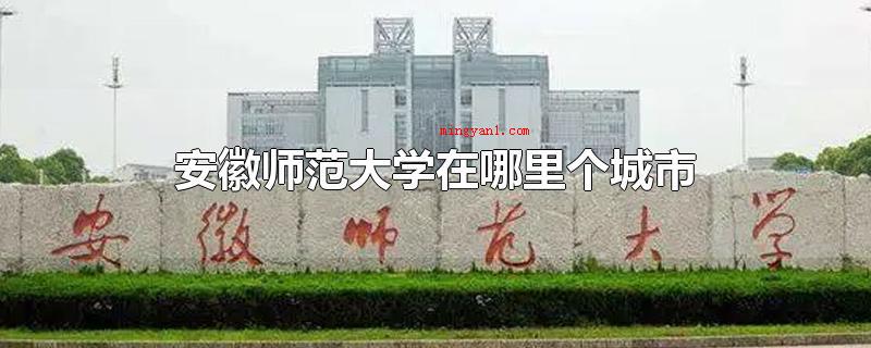 安徽师范大学在哪里个城市(安徽师范大学在安徽芜湖市)
