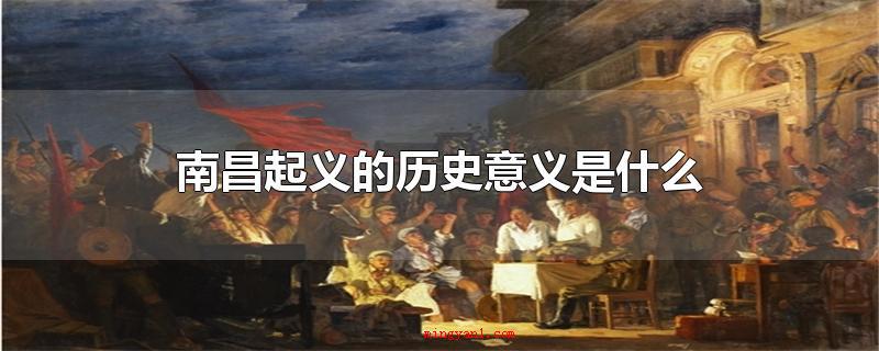 南昌起义的历史意义是什么(南昌起义是中国共产党立即领导的含有全局性实际意义的一次武装造)