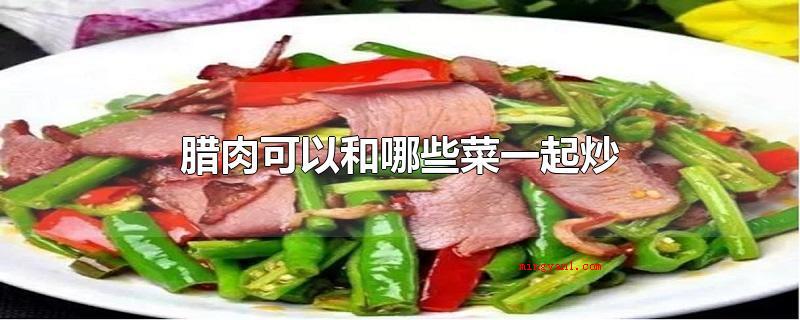 腊肉可以和哪些菜一起炒(腊肉可以和什么菜一起炒)