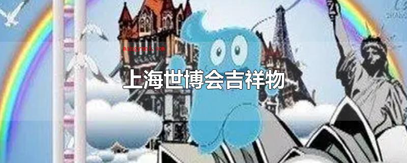 上海世博会吉祥物(中国2010年上海世界博览会吉祥物是海宝,以汉字)
