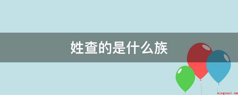 姓查的是什么族(查姓是中文姓式之一,关键源于姬姓,归属于汉族姓式)