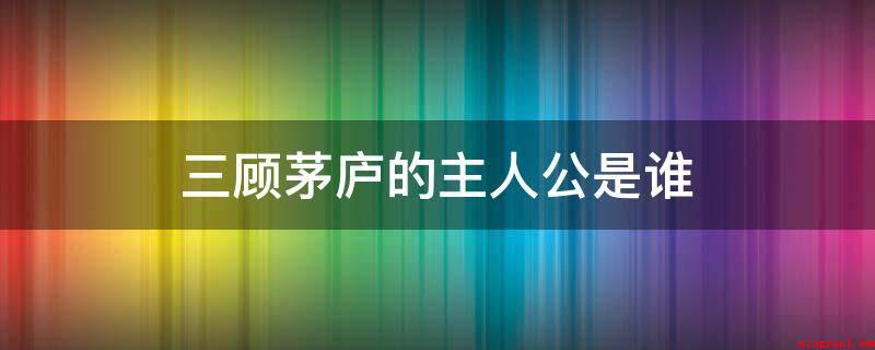 三顾茅庐的主人公是谁（三国诸葛亮、三国刘备、关羽、张飞）