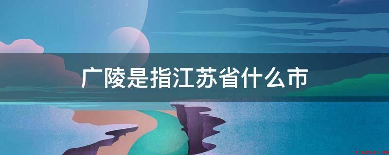 广陵是指江苏省什么市(广陵区,是扬州的中心城区)