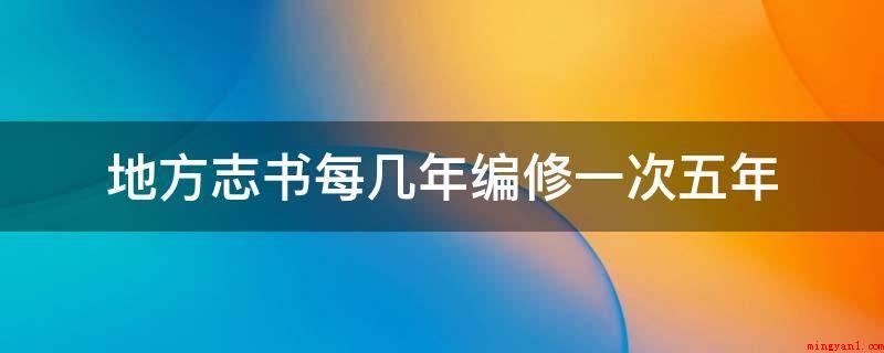 地方志书每几年编修一次五年(地方志书20年规划修编一次)