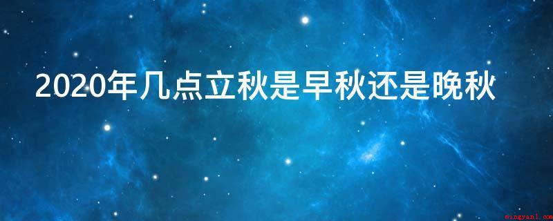 2020年几点立秋是早秋还是晚秋(2020年立秋时间及判定)