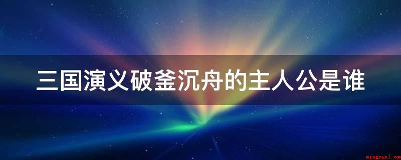 三国演义破釜沉舟的主人公是谁(三国演义背水一战的主人翁)