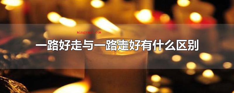 一路好走与一路走好有什么区别(一路好走与一路走好最大的区别)