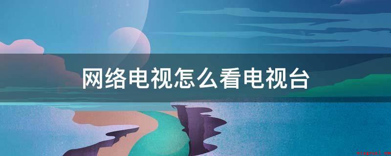 网络电视怎么看电视台(网络电视看电视台,具体步骤)