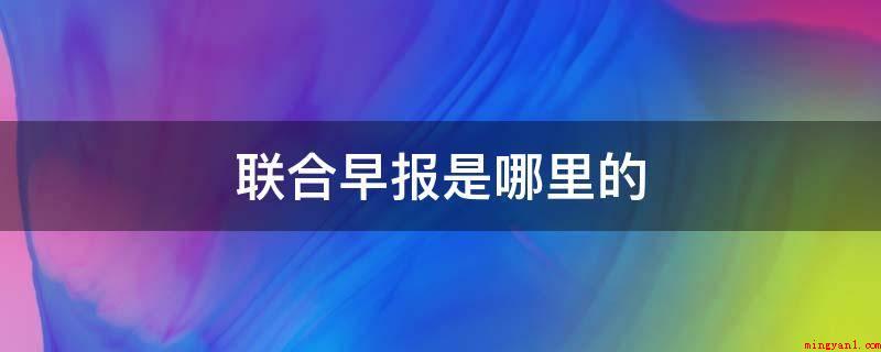 联合早报是哪里的(《联合晨报》由马来西亚出版业控股企业出版)