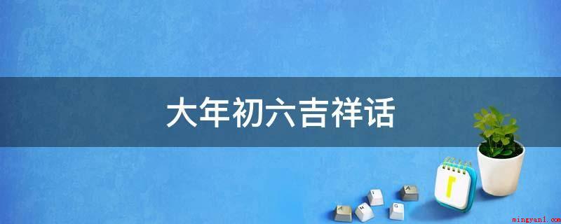 大年初六吉祥话(今日大年初六,愿你六六大顺,一年喜事连连!)
