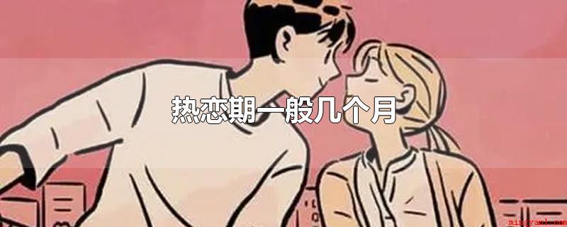 热恋期一般几个月(热恋期的期限一般是3个月,这也是心理学家界定的大致标准)