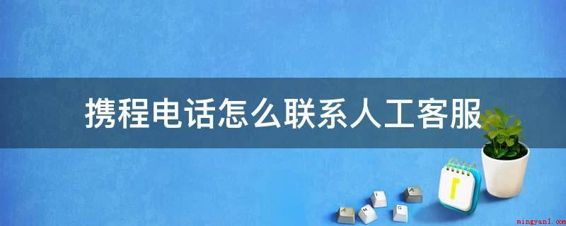 携程电话怎么联系人工客服(携程电话联系人工服务的方式)