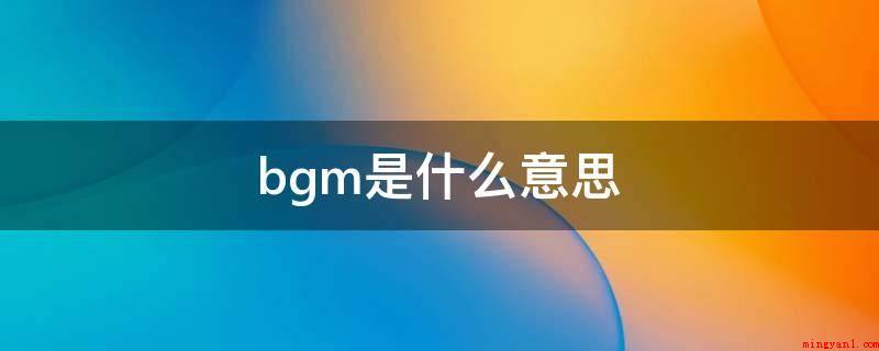 bgm是什么意思(bgm,意便是背景音乐的含意)