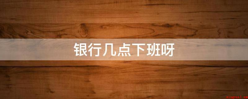 银行几点下班呀(2019年银行营业网点下班时间)